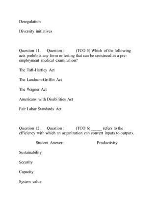 Deregulation
Diversity initiatives
Question 11. Question : (TCO 5) Which of the following
acts prohibits any form or testing that can be construed as a pre-
employment medical examination?
The Taft-Hartley Act
The Landrum-Griffin Act
The Wagner Act
Americans with Disabilities Act
Fair Labor Standards Act
Question 12. Question : (TCO 6) _____ refers to the
efficiency with which an organization can convert inputs to outputs.
Student Answer: Productivity
Sustainability
Security
Capacity
System value
 