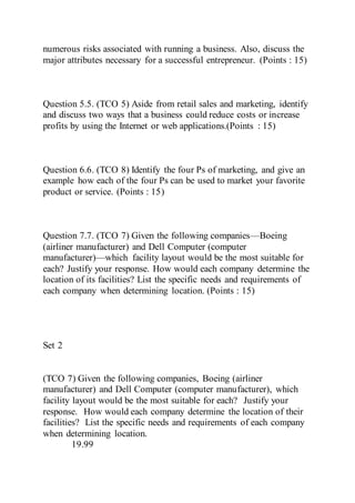 numerous risks associated with running a business. Also, discuss the
major attributes necessary for a successful entrepreneur. (Points : 15)
Question 5.5. (TCO 5) Aside from retail sales and marketing, identify
and discuss two ways that a business could reduce costs or increase
profits by using the Internet or web applications.(Points : 15)
Question 6.6. (TCO 8) Identify the four Ps of marketing, and give an
example how each of the four Ps can be used to market your favorite
product or service. (Points : 15)
Question 7.7. (TCO 7) Given the following companies—Boeing
(airliner manufacturer) and Dell Computer (computer
manufacturer)—which facility layout would be the most suitable for
each? Justify your response. How would each company determine the
location of its facilities? List the specific needs and requirements of
each company when determining location. (Points : 15)
Set 2
(TCO 7) Given the following companies, Boeing (airliner
manufacturer) and Dell Computer (computer manufacturer), which
facility layout would be the most suitable for each? Justify your
response. How would each company determine the location of their
facilities? List the specific needs and requirements of each company
when determining location.
19.99
 