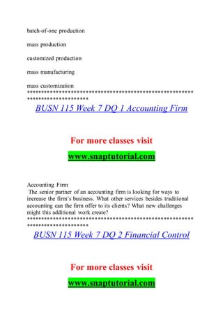batch-of-one production
mass production
customized production
mass manufacturing
mass customization
********************************************************
*********************
BUSN 115 Week 7 DQ 1 Accounting Firm
For more classes visit
www.snaptutorial.com
Accounting Firm
The senior partner of an accounting firm is looking for ways to
increase the firm’s business. What other services besides traditional
accounting can the firm offer to its clients? What new challenges
might this additional work create?
********************************************************
*********************
BUSN 115 Week 7 DQ 2 Financial Control
For more classes visit
www.snaptutorial.com
 