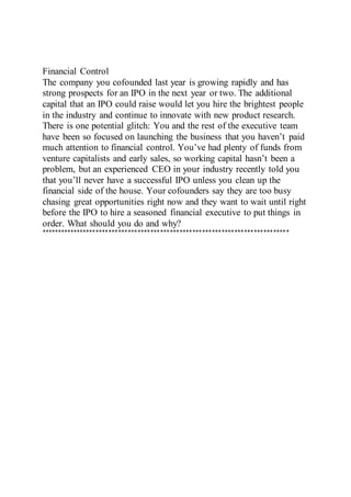 Financial Control
The company you cofounded last year is growing rapidly and has
strong prospects for an IPO in the next year or two. The additional
capital that an IPO could raise would let you hire the brightest people
in the industry and continue to innovate with new product research.
There is one potential glitch: You and the rest of the executive team
have been so focused on launching the business that you haven’t paid
much attention to financial control. You’ve had plenty of funds from
venture capitalists and early sales, so working capital hasn’t been a
problem, but an experienced CEO in your industry recently told you
that you’ll never have a successful IPO unless you clean up the
financial side of the house. Your cofounders say they are too busy
chasing great opportunities right now and they want to wait until right
before the IPO to hire a seasoned financial executive to put things in
order. What should you do and why?
*****************************************************************************
 