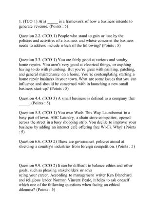 1. (TCO 1) A(n) _____ is a framework of how a business intends to
generate revenue. (Points : 5)
Question 2.2. (TCO 1) People who stand to gain or lose by the
policies and activities of a business and whose concerns the business
needs to address include which of the following? (Points : 5)
Question 3.3. (TCO 1) You are fairly good at various and sundry
home repairs. You aren’t very good at electrical things, or anything
having to do with plumbing. But you’re great with painting, patching,
and general maintenance on a home. You’re contemplating starting a
home repair business in your town. What are some issues that you can
influence and should be concerned with in launching a new small
business start-up? (Points : 5)
Question 4.4. (TCO 3) A small business is defined as a company that
_____. (Points : 5)
Question 5.5. (TCO 1) You own Wash This Way Laundromat in a
busy part of town. ABC Laundry, a chain store competitor, opened
across the street in a busy shopping strip. You decide to improve your
business by adding an internet café offering free Wi-Fi. Why? (Points
: 5)
Question 6.6. (TCO 2) These are government policies aimed at
shielding a country's industries from foreign competition. (Points : 5)
Question 9.9. (TCO 2) It can be difficult to balance ethics and other
goals, such as pleasing stakeholders or adva
ncing your career. According to management writer Ken Blanchard
and religious leader Norman Vincent Peale, it helps to ask oneself
which one of the following questions when facing an ethical
dilemma? (Points : 5)
 
