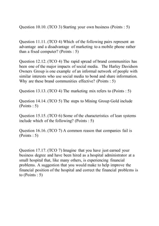 Question 10.10. (TCO 3) Starting your own business (Points : 5)
Question 11.11. (TCO 4) Which of the following pairs represent an
advantage and a disadvantage of marketing to a mobile phone rather
than a fixed computer? (Points : 5)
Question 12.12. (TCO 4) The rapid spread of brand communities has
been one of the major impacts of social media. The Harley Davidson
Owners Group is one example of an informal network of people with
similar interests who use social media to bond and share information.
Why are these brand communities effective? (Points : 5)
Question 13.13. (TCO 4) The marketing mix refers to (Points : 5)
Question 14.14. (TCO 5) The steps to Mining Group Gold include
(Points : 5)
Question 15.15. (TCO 6) Some of the characteristics of lean systems
include which of the following? (Points : 5)
Question 16.16. (TCO 7) A common reason that companies fail is
(Points : 5)
Question 17.17. (TCO 7) Imagine that you have just earned your
business degree and have been hired as a hospital administrator at a
small hospital that, like many others, is experiencing financial
problems. A suggestion that you would make to help improve the
financial position of the hospital and correct the financial problems is
to (Points : 5)
 
