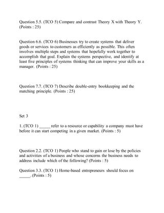 Question 5.5. (TCO 5) Compare and contrast Theory X with Theory Y.
(Points : 25)
Question 6.6. (TCO 6) Businesses try to create systems that deliver
goods or services to customers as efficiently as possible. This often
involves multiple steps and systems that hopefully work together to
accomplish that goal. Explain the systems perspective, and identify at
least five principles of systems thinking that can improve your skills as a
manager. (Points : 25)
Question 7.7. (TCO 7) Describe double-entry bookkeeping and the
matching principle. (Points : 25)
Set 3
1. (TCO 1) _____ refer to a resource or capability a company must have
before it can start competing in a given market. (Points : 5)
Question 2.2. (TCO 1) People who stand to gain or lose by the policies
and activities of a business and whose concerns the business needs to
address include which of the following? (Points : 5)
Question 3.3. (TCO 1) Home-based entrepreneurs should focus on
_____. (Points : 5)
 