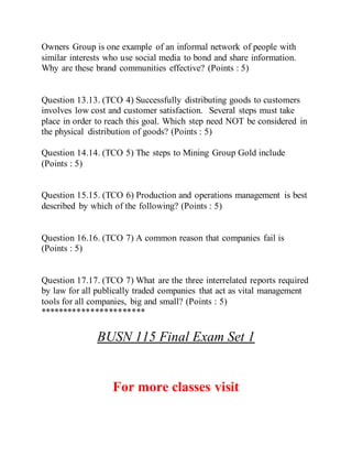 Owners Group is one example of an informal network of people with
similar interests who use social media to bond and share information.
Why are these brand communities effective? (Points : 5)
Question 13.13. (TCO 4) Successfully distributing goods to customers
involves low cost and customer satisfaction. Several steps must take
place in order to reach this goal. Which step need NOT be considered in
the physical distribution of goods? (Points : 5)
Question 14.14. (TCO 5) The steps to Mining Group Gold include
(Points : 5)
Question 15.15. (TCO 6) Production and operations management is best
described by which of the following? (Points : 5)
Question 16.16. (TCO 7) A common reason that companies fail is
(Points : 5)
Question 17.17. (TCO 7) What are the three interrelated reports required
by law for all publically traded companies that act as vital management
tools for all companies, big and small? (Points : 5)
***********************
BUSN 115 Final Exam Set 1
For more classes visit
 