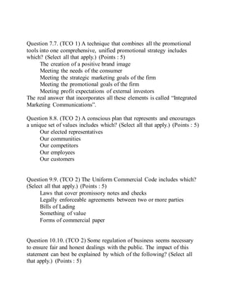 Question 7.7. (TCO 1) A technique that combines all the promotional
tools into one comprehensive, unified promotional strategy includes
which? (Select all that apply.) (Points : 5)
The creation of a positive brand image
Meeting the needs of the consumer
Meeting the strategic marketing goals of the firm
Meeting the promotional goals of the firm
Meeting profit expectations of external investors
The real answer that incorporates all these elements is called “Integrated
Marketing Communications”.
Question 8.8. (TCO 2) A conscious plan that represents and encourages
a unique set of values includes which? (Select all that apply.) (Points : 5)
Our elected representatives
Our communities
Our competitors
Our employees
Our customers
Question 9.9. (TCO 2) The Uniform Commercial Code includes which?
(Select all that apply.) (Points : 5)
Laws that cover promissory notes and checks
Legally enforceable agreements between two or more parties
Bills of Lading
Something of value
Forms of commercial paper
Question 10.10. (TCO 2) Some regulation of business seems necessary
to ensure fair and honest dealings with the public. The impact of this
statement can best be explained by which of the following? (Select all
that apply.) (Points : 5)
 