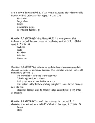 firm’s efforts in sustainability. Your team’s scorecard should necessarily
include which? (Select all that apply.) (Points : 5)
Water use
Recyclables
Waste
Greenhouse gases
Information technology
Question 7.7. (TCO 6) Mining Group Gold is a team process that
includes a method for processing and analyzing which? (Select all that
apply.) (Points : 5)
Feelings
Facts
Solutions
Falsities
Paradoxes
Question 8.8. (TCO 7) A cellular or modular layout can accommodate
changes in design or customer demand. This includes which? (Select all
that apply.) (Points : 5)
Not necessarily a strictly linear approach
Scheduling work operations
Different customers with similar needs
One station in the factory sending completed items to two or more
next stations
Processes that are used to produce large quantities of a few types
of products
Question 9.9. (TCO 8) The marketing manager is responsible for
choosing how to implement which? (Select all that apply.) (Points : 5)
Product
Place
 