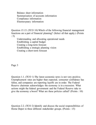 Balance sheet information
Summarization of accounts information
Compliance information
Eleemosynary information
Question 15.15. (TCO 10) Which of the following financial management
functions are a part of financial planning? (Select all that apply.) (Points
: 5)
Understanding and allocating operational needs
Establishing a capital budget
Creating a long-term forecast
Establishing a strategic planning vision
Creating a short-term forecast
Page 3
Question 1.1. (TCO 1) The latest economic news is not very positive.
Unemployment rates are higher than expected, consumer confidence has
fallen, and companies are reporting layoffs are in order. The Federal
Reserve chairman acknowledges the economy is in a recession. What
actions might the federal government and the Federal Reserve take to
give the economy a boost? What are these policies called? (Points : 10)
Question 2.2. (TCO 2) Identify and discuss the social responsibilities of
Home Depot to three different stakeholder groups. (Points : 15)
 
