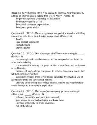 street in a busy shopping strip. You decide to improve your business by
adding an internet café offering free Wi-Fi. Why? (Points : 5)
To promote private ownership of businesses
To improve quality of life
To exceed customer expectations
To expand your market
Question 6.6. (TCO 2) These are government policies aimed at shielding
a country's industries from foreign competition. (Points : 5)
Tariffs
Free-market capitalism
Protectionism
Import quotas
Question 7.7. (TCO 3) One advantage of offshore outsourcing is _____.
(Points : 5)
less strategic tasks can be sourced so that companies can focus on
sales and marketing
communication among company members, suppliers, and customers
is problematic.
outsourced work allows companies to create efficiencies that in fact
let them fire more workers
consumers benefit from lower prices generated by effective use of
global resources and developing nations
offshore outsourcing may reduce product quality and can therefore
cause damage to a company’s reputation
Question 8.8. (TCO 3) The reason(s) a company pursues a strategic
alliance is to _____. (Points : 5)
enhance the ability to expand internationally
gain access to new technologies and know-how
increase credibility or brand awareness
All of the above
 