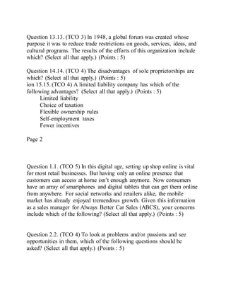 Question 13.13. (TCO 3) In 1948, a global forum was created whose
purpose it was to reduce trade restrictions on goods, services, ideas, and
cultural programs. The results of the efforts of this organization include
which? (Select all that apply.) (Points : 5)
Question 14.14. (TCO 4) The disadvantages of sole proprietorships are
which? (Select all that apply.) (Points : 5)
ion 15.15. (TCO 4) A limited liability company has which of the
following advantages? (Select all that apply.) (Points : 5)
Limited liability
Choice of taxation
Flexible ownership rules
Self-employment taxes
Fewer incentives
Page 2
Question 1.1. (TCO 5) In this digital age, setting up shop online is vital
for most retail businesses. But having only an online presence that
customers can access at home isn’t enough anymore. Now consumers
have an array of smartphones and digital tablets that can get them online
from anywhere. For social networks and retailers alike, the mobile
market has already enjoyed tremendous growth. Given this information
as a sales manager for Always Better Car Sales (ABCS), your concerns
include which of the following? (Select all that apply.) (Points : 5)
Question 2.2. (TCO 4) To look at problems and/or passions and see
opportunities in them, which of the following questions should be
asked? (Select all that apply.) (Points : 5)
 