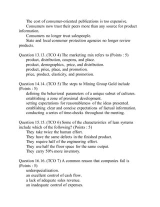 The cost of consumer-oriented publications is too expensive.
Consumers now trust their peers more than any source for product
information.
Consumers no longer trust salespeople.
State and local consumer protection agencies no longer review
products.
Question 13.13. (TCO 4) The marketing mix refers to (Points : 5)
product, distribution, coupons, and place.
product, demographics, price, and distribution.
product, price, place, and promotion.
price, product, elasticity, and promotion.
Question 14.14. (TCO 5) The steps to Mining Group Gold include
(Points : 5)
defining the behavioral parameters of a unique subset of cultures.
establishing a zone of proximal development.
setting expectations for reasonableness of the ideas presented.
establishing clear and concise expectations of factual information.
conducting a series of time-checks throughout the meeting.
Question 15.15. (TCO 6) Some of the characteristics of lean systems
include which of the following? (Points : 5)
They take twice the human effort.
They have the same defects in the finished product.
They require half of the engineering effort.
They use half the floor space for the same output.
They carry 50% more inventory.
Question 16.16. (TCO 7) A common reason that companies fail is
(Points : 5)
underspecialization.
an excellent control of cash flow.
a lack of adequate sales revenue.
an inadequate control of expenses.
 