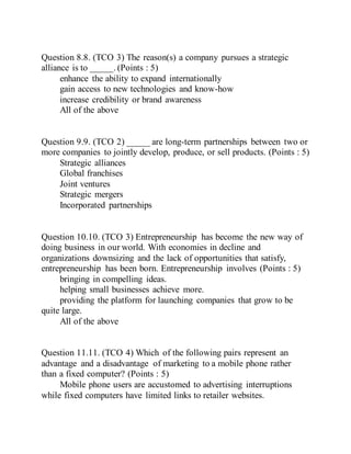 Question 8.8. (TCO 3) The reason(s) a company pursues a strategic
alliance is to _____. (Points : 5)
enhance the ability to expand internationally
gain access to new technologies and know-how
increase credibility or brand awareness
All of the above
Question 9.9. (TCO 2) _____ are long-term partnerships between two or
more companies to jointly develop, produce, or sell products. (Points : 5)
Strategic alliances
Global franchises
Joint ventures
Strategic mergers
Incorporated partnerships
Question 10.10. (TCO 3) Entrepreneurship has become the new way of
doing business in our world. With economies in decline and
organizations downsizing and the lack of opportunities that satisfy,
entrepreneurship has been born. Entrepreneurship involves (Points : 5)
bringing in compelling ideas.
helping small businesses achieve more.
providing the platform for launching companies that grow to be
quite large.
All of the above
Question 11.11. (TCO 4) Which of the following pairs represent an
advantage and a disadvantage of marketing to a mobile phone rather
than a fixed computer? (Points : 5)
Mobile phone users are accustomed to advertising interruptions
while fixed computers have limited links to retailer websites.
 