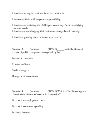 It involves seeing the business from the outside in.
It is incompatible with corporate responsibility.
It involves appreciating the challenges a company faces in satisfying
customer needs.
It involves acknowledging that businesses always benefit society.
It involves ignoring one's customer experiences.
Question 3. Question : (TCO 1) _____ audit the financial
reports of public companies as required by law.
Internal accountants
External auditors
Credit managers
Management accountants
Question 4. Question : (TCO 1) Which of the following is a
characteristic feature of economic contraction?
Decreased unemployment rates
Decreased consumer spending
Increased income
 