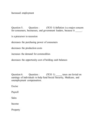 Increased employment
Question 5. Question : (TCO 1) Inflation is a major concern
for consumers, businesses, and government leaders, because it _____.
is a precursor to recession
decreases the purchasing power of consumers
decreases the production costs
increases the demand for commodities
decreases the opportunity cost of holding cash balances
Question 6. Question : (TCO 1) _____ taxes are levied on
earnings of individuals to help fund Social Security, Medicare, and
unemployment compensation.
Excise
Payroll
Sales
Income
Property
 
