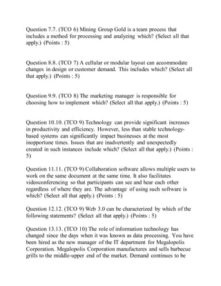 Question 7.7. (TCO 6) Mining Group Gold is a team process that
includes a method for processing and analyzing which? (Select all that
apply.) (Points : 5)
Question 8.8. (TCO 7) A cellular or modular layout can accommodate
changes in design or customer demand. This includes which? (Select all
that apply.) (Points : 5)
Question 9.9. (TCO 8) The marketing manager is responsible for
choosing how to implement which? (Select all that apply.) (Points : 5)
Question 10.10. (TCO 9) Technology can provide significant increases
in productivity and efficiency. However, less than stable technology-
based systems can significantly impact businesses at the most
inopportune times. Issues that are inadvertently and unexpectedly
created in such instances include which? (Select all that apply.) (Points :
5)
Question 11.11. (TCO 9) Collaboration software allows multiple users to
work on the same document at the same time. It also facilitates
videoconferencing so that participants can see and hear each other
regardless of where they are. The advantage of using such software is
which? (Select all that apply.) (Points : 5)
Question 12.12. (TCO 9) Web 3.0 can be characterized by which of the
following statements? (Select all that apply.) (Points : 5)
Question 13.13. (TCO 10) The role of information technology has
changed since the days when it was known as data processing. You have
been hired as the new manager of the IT department for Megalopolis
Corporation. Megalopolis Corporation manufactures and sells barbecue
grills to the middle-upper end of the market. Demand continues to be
 