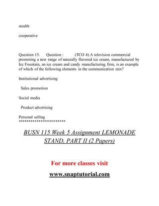 stealth
cooperative
Question 15. Question : (TCO 4) A television commercial
promoting a new range of naturally flavored ice cream, manufactured by
Ice Fountain, an ice cream and candy manufacturing firm, is an example
of which of the following elements in the communication mix?
Institutional advertising
Sales promotion
Social media
Product advertising
Personal selling
***********************
BUSN 115 Week 5 Assignment LEMONADE
STAND, PART II (2 Papers)
For more classes visit
www.snaptutorial.com
 