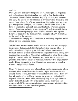 Activity
Once you have considered the points above, please provide responses
and explanations using the template provided in Doc Sharing (titled
“Lemonade Stand Informal Business Report”). Utilize your textbook
and apply the lessons we have learned in previous weeks to develop and
support your plans. By offering support and developing your response,
you must provide examples, elaboration, or justification, often in the
form of information gathered from your textbook. When integrating
support from your textbook, be sure to use APA style to provide in-text
citations within the paragraph and a full end reference on a separate
Reference Page after the Business Plan. Examples of APA formatting
are included in the template.
You are to write roughly 500 - 750 words in answering all points posted
above for your Lemonade Stand.
This informal business report will be evaluated on how well you apply
the concepts that are detailed in the textbook to a practical idea. In
order to receive the highest grade, it is required that you review the
textbook and cite specific areas of the text in your responses (taking care
in citing these properly in APA style). Additionally, while this is not an
English class and while the content of your ideas is most important,
grammar and sentence structure will account for a portion of your report
grade. Please be sure to write well-developed responses in complete
sentence and paragraph format.
Note: For this assignment and other college writing assignments, please
note that when you reference or cite a text, if you use words that are
directly from a source, they must be in quotations and cited. If you are
just referencing them and have changed the words, a citation is still
required. One final point, when writing anything in college, you must
adhere to the 80/20 rule: 80% of the papers should be in your own
words, while 20% make up any citations you may add. Violation of this
rule could result in a zero for the assignment.
***********************
 