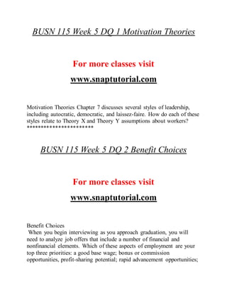 BUSN 115 Week 5 DQ 1 Motivation Theories
For more classes visit
www.snaptutorial.com
Motivation Theories Chapter 7 discusses several styles of leadership,
including autocratic, democratic, and laissez-faire. How do each of these
styles relate to Theory X and Theory Y assumptions about workers?
***********************
BUSN 115 Week 5 DQ 2 Benefit Choices
For more classes visit
www.snaptutorial.com
Benefit Choices
When you begin interviewing as you approach graduation, you will
need to analyze job offers that include a number of financial and
nonfinancial elements. Which of these aspects of employment are your
top three priorities: a good base wage; bonus or commission
opportunities, profit-sharing potential; rapid advancement opportunities;
 