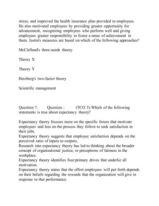 stress; and improved the health insurance plan provided to employees.
He also motivated employees by providing greater opportunity for
advancement, recognizing employees who perform well and giving
employees greater responsibility to foster a sense of achievement in
them. Justin's measures are based on which of the following approaches?
McClelland's three-needs theory
Theory X
Theory Y
Herzberg's two-factor theory
Scientific management
Question 7. Question : (TCO 5) Which of the following
statements is true about expectancy theory?
Expectancy theory focuses more on the specific forces that motivate
employees and less on the process they follow to seek satisfaction in
their jobs.
Expectancy theory suggests that employee satisfaction depends on the
perceived ratio of inputs to outputs.
Research into expectancy theory has led to thinking about the broader
concept of organizational justice, or perceptions of fairness in the
workplace.
Expectancy theory identifies four primary drives that underlie all
motivation.
Expectancy theory states that the effort employees will put forth depends
on their beliefs regarding the rewards that the organization will give in
response to that performance.
 