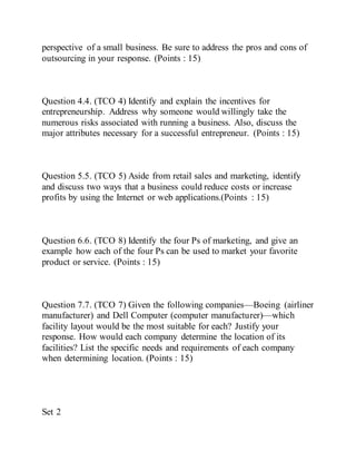 perspective of a small business. Be sure to address the pros and cons of
outsourcing in your response. (Points : 15)
Question 4.4. (TCO 4) Identify and explain the incentives for
entrepreneurship. Address why someone would willingly take the
numerous risks associated with running a business. Also, discuss the
major attributes necessary for a successful entrepreneur. (Points : 15)
Question 5.5. (TCO 5) Aside from retail sales and marketing, identify
and discuss two ways that a business could reduce costs or increase
profits by using the Internet or web applications.(Points : 15)
Question 6.6. (TCO 8) Identify the four Ps of marketing, and give an
example how each of the four Ps can be used to market your favorite
product or service. (Points : 15)
Question 7.7. (TCO 7) Given the following companies—Boeing (airliner
manufacturer) and Dell Computer (computer manufacturer)—which
facility layout would be the most suitable for each? Justify your
response. How would each company determine the location of its
facilities? List the specific needs and requirements of each company
when determining location. (Points : 15)
Set 2
 