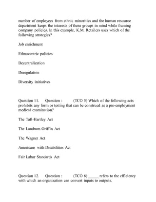 number of employees from ethnic minorities and the human resource
department keeps the interests of these groups in mind while framing
company policies. In this example, K.M. Retailers uses which of the
following strategies?
Job enrichment
Ethnocentric policies
Decentralization
Deregulation
Diversity initiatives
Question 11. Question : (TCO 5) Which of the following acts
prohibits any form or testing that can be construed as a pre-employment
medical examination?
The Taft-Hartley Act
The Landrum-Griffin Act
The Wagner Act
Americans with Disabilities Act
Fair Labor Standards Act
Question 12. Question : (TCO 6) _____ refers to the efficiency
with which an organization can convert inputs to outputs.
 