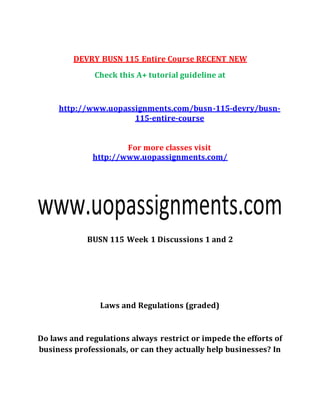 DEVRY BUSN 115 Entire Course RECENT NEW
Check this A+ tutorial guideline at
http://www.uopassignments.com/busn-115-devry/busn-
115-entire-course
For more classes visit
http://www.uopassignments.com/
BUSN 115 Week 1 Discussions 1 and 2
Laws and Regulations (graded)
Do laws and regulations always restrict or impede the efforts of
business professionals, or can they actually help businesses? In
 