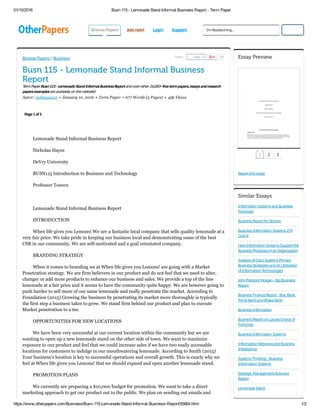 01/10/2016 Busn 115 ­ Lemonade Stand Informal Business Report ­ Term Paper
https://www.otherpapers.com/Business/Busn­115­Lemonade­Stand­Informal­Business­Report/55864.html 1/2
BrowsePapers
 
Joinnow! Login Support
Busn 115 - Lemonade Stand Informal Business
Report
TermPaperBusn115-LemonadeStandInformalBusinessReportandoverother26,000+freetermpapers,essaysandresearch
papersexamplesareavailableonthewebsite!
Autor: nickhayes12  •  January 10, 2016  •  Term Paper  •  677 Words (3 Pages)  •  456 Views
Page1of3
        
Lemonade Stand Informal Business Report
Nicholas Hayes
DeVry University
BUSN115 Introduction to Business and Technology
Professor Towers
 
Lemonade Stand Informal Business Report
INTRODUCTION
When life gives you Lemons! We are a fantastic local company that sells quality lemonade at a
very fair price. We take pride in keeping our business local and demonstrating some of the best
CSR in our community. We are self­motivated and a goal orientated company.
BRANDING STRATEGY
When it comes to branding we at When life gives you Lemons! are going with a Market
Penetration strategy. We are firm believers in our product and do not feel that we need to alter,
changer or add more products to enhance our business and sales. We provide a top of the line
lemonade at a fair price and it seems to have the community quite happy. We are however going to
push harder to sell more of our same lemonade and really penetrate the market. According to
Foundation (2015) Growing the business by penetrating its market more thoroughly is typically
the first step a business takes to grow. We stand firm behind our product and plan to execute
Market penetration to a tee.
OPPORTUNITIES FOR NEW LOCATIONS
We have been very successful at our current location within the community but we are
wanting to open up a new lemonade stand on the other side of town. We want to maximize
exposure to our product and feel that we could increase sales if we have two easily accessable
locations for customers to indulge in our mouthwatering lemonade. According to Smith (2015)
Your business's location is key to successful operations and overall growth. This is exacly why we
feel at When life gives you Lemons! that we should expand and open another lemonade stand.
PROMOTION PLANS
We currently are preparing a $10,000 budget for promotion. We want to take a direct
marketing approach to get our product out to the public. We plan on sending out emails and
Browse Papers / Business Tweet 12Like 18 Essay Preview
Reportthisessay
1 2 3
Similar Essays
InformationSystemsandBusiness
Processes
BusinessReportforZenova
BusinessInformationSystems219
ClubIt
HowInformationSystemsSupportthe
BusinessProcessesinanOrganization
AnalysisofCiscoSystem'sPrimary
BusinessStrategiesandItsUtilization
ofInformationTechnologies
JohnPierpontMorgan-BigBusiness
Report
BusinessFinanceReport-BracBank,
PrimeBankandDhakaBank
BusinessInformation
BusinessReportonLaurasChoiceof
Franchise
BusinessInformationSystems
InformationNetworksandBusiness
Intelligence
SystemsThinking-Business
InformationSystems
StrategicManagementBusiness
Report
LemonadeStand
I'mResearching... Search
 