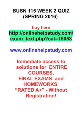 BUSN 115 WEEK 2 QUIZ
(SPRING 2016)
buy here
http://onlinehelpstudy.com/
exam_text.php?cat=16053
www.onlinehelpstudy.com
Immediate access to
solutions for ENTIRE
COURSES,
FINAL EXAMS and
HOMEWORKS
“RATED A+" - Without
Registration!
 