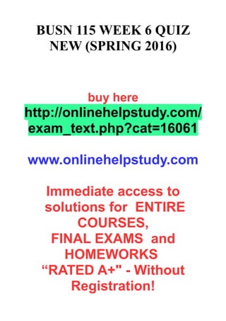 BUSN 115 WEEK 6 QUIZ
NEW (SPRING 2016)
buy here
http://onlinehelpstudy.com/
exam_text.php?cat=16061
www.onlinehelpstudy.com
Immediate access to
solutions for ENTIRE
COURSES,
FINAL EXAMS and
HOMEWORKS
“RATED A+" - Without
Registration!
 