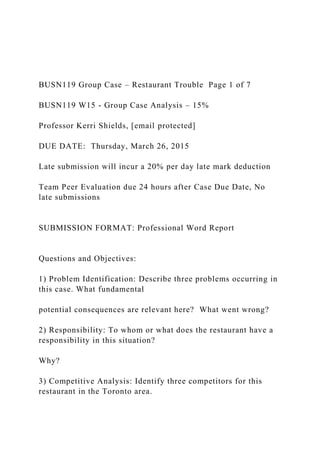BUSN119 Group Case – Restaurant Trouble Page 1 of 7
BUSN119 W15 - Group Case Analysis – 15%
Professor Kerri Shields, [email protected]
DUE DATE: Thursday, March 26, 2015
Late submission will incur a 20% per day late mark deduction
Team Peer Evaluation due 24 hours after Case Due Date, No
late submissions
SUBMISSION FORMAT: Professional Word Report
Questions and Objectives:
1) Problem Identification: Describe three problems occurring in
this case. What fundamental
potential consequences are relevant here? What went wrong?
2) Responsibility: To whom or what does the restaurant have a
responsibility in this situation?
Why?
3) Competitive Analysis: Identify three competitors for this
restaurant in the Toronto area.
 