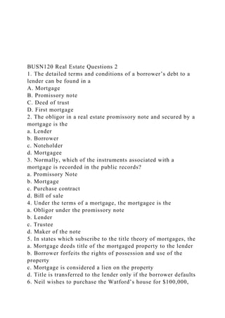 BUSN120 Real Estate Questions 2
1. The detailed terms and conditions of a borrower’s debt to a
lender can be found in a
A. Mortgage
B. Promissory note
C. Deed of trust
D. First mortgage
2. The obligor in a real estate promissory note and secured by a
mortgage is the
a. Lender
b. Borrower
c. Noteholder
d. Mortgagee
3. Normally, which of the instruments associated with a
mortgage is recorded in the public records?
a. Promissory Note
b. Mortgage
c. Purchase contract
d. Bill of sale
4. Under the terms of a mortgage, the mortgagee is the
a. Obligor under the promissory note
b. Lender
c. Trustee
d. Maker of the note
5. In states which subscribe to the title theory of mortgages, the
a. Mortgage deeds title of the mortgaged property to the lender
b. Borrower forfeits the rights of possession and use of the
property
c. Mortgage is considered a lien on the property
d. Title is transferred to the lender only if the borrower defaults
6. Neil wishes to purchase the Watford’s house for $100,000,
 