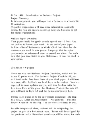 BUSN 1410: Introduction to Business Project
Project Summary
In this assignment, you will report on a Business or a Nonprofit
Organization.
(A public corporation will have more information available
online, but you are open to report on most any business or not
for profit organization)
Written Paper: 50 points
Your paper should be typed- double spaced and 12 fonts. Use
the outline to format your work. At the end of your paper
include a list of References or Works Cited that identifies the
resources you used in your paper. Language that is copied,
paraphrased, or referenced must be quoted and cited. For each
item that you have listed in your References, it must be cited in
your paper.
(Guideline 4-6 pages)
There are also two Business Project Check-ins, which will be
worth 15 points each. For Business Project Check-in #1, you
will hand in the first three Parts of your final paper. I will look
this over, offer feedback and hand back to the student. You are
expected to make updates and you will then be done with the
first three Parts of the plan. For Business Project Check-in #2,
you will hand in Parts 4,5 and the References/Source List.
Upload each Check-in to the appropriate assignment file drop
box in D2L (Click on Assessments – Assignments – Business
Project Check-in #1 and #2). The due dates are listed in D2L.
For this compressed class, students will be completing this
project as part of a 3–4-person team. Teams will be assigned by
the professor and a discussion board area will be set-up for each
 