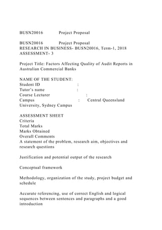 BUSN20016 Project Proposal
BUSN20016 Project Proposal
RESEARCH IN BUSINESS- BUSN20016, Term-1, 2018
ASSESSMENT- 3
Project Title: Factors Affecting Quality of Audit Reports in
Australian Commercial Banks
NAME OF THE STUDENT:
Student ID :
Tutor’s name :
Course Lecturer :
Campus : Central Queensland
University, Sydney Campus
ASSESSMENT SHEET
Criteria
Total Marks
Marks Obtained
Overall Comments
A statement of the problem, research aim, objectives and
research questions
Justification and potential output of the research
Conceptual framework
Methodology, organization of the study, project budget and
schedule
Accurate referencing, use of correct English and logical
sequences between sentences and paragraphs and a good
introduction
 