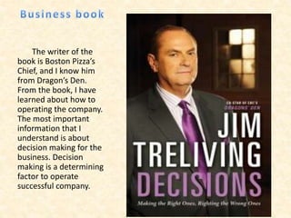 The writer of the
book is Boston Pizza’s
Chief, and I know him
from Dragon’s Den.
From the book, I have
learned about how to
operating the company.
The most important
information that I
understand is about
decision making for the
business. Decision
making is a determining
factor to operate
successful company.
 