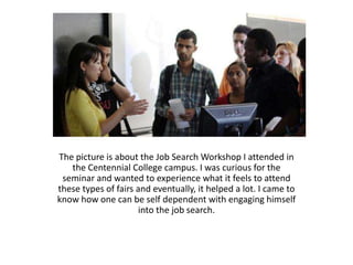 The picture is about the Job Search Workshop I attended in
   the Centennial College campus. I was curious for the
 seminar and wanted to experience what it feels to attend
these types of fairs and eventually, it helped a lot. I came to
know how one can be self dependent with engaging himself
                      into the job search.
 