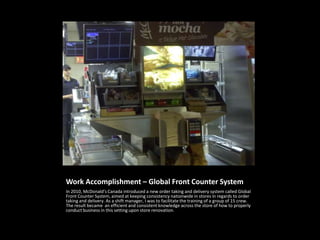 Work Accomplishment – Global Front Counter System
In 2010, McDonald’s Canada introduced a new order taking and delivery system called Global
Front Counter System, aimed at keeping consistency nationwide in stores in regards to order
taking and delivery. As a shift manager, I was to facilitate the training of a group of 15 crew.
The result became an efficient and consistent knowledge across the store of how to properly
conduct business in this setting upon store renovation.
 