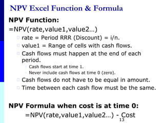 NPV Excel Function & Formula
NPV Function:
=NPV(rate,value1,value2…)
⃰ rate = Period RRR (Discount) = i/n.
⃰ value1 = Range of cells with cash flows.
⃰ Cash flows must happen at the end of each
period.
⃰ Cash flows start at time 1.
⃰ Never include cash flows at time 0 (zero).
⃰ Cash flows do not have to be equal in amount.
⃰ Time between each cash flow must be the same.
NPV Formula when cost is at time 0:
=NPV(rate,value1,value2…) - Cost
13
 
