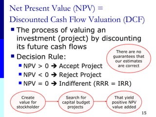 15
Net Present Value (NPV) =
Discounted Cash Flow Valuation (DCF)
 The process of valuing an
investment (project) by discounting
its future cash flows
 Decision Rule:
 NPV > 0  Accept Project
 NPV < 0  Reject Project
 NPV = 0  Indifferent (RRR = IRR)
Create
value for
stockholder
Search for
capital budget
projects
That yield
positive NPV
value added
There are no
guarantees that
our estimates
are correct
 