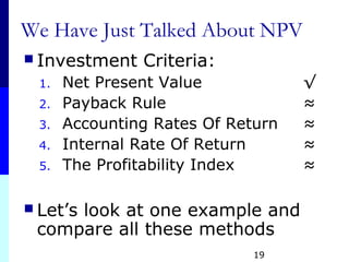 19
We Have Just Talked About NPV
 Investment Criteria:
1. Net Present Value √
2. Payback Rule ≈
3. Accounting Rates Of Return ≈
4. Internal Rate Of Return ≈
5. The Profitability Index ≈
 Let’s look at one example and
compare all these methods
 
