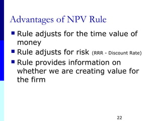 22
Advantages of NPV Rule
 Rule adjusts for the time value of
money
 Rule adjusts for risk (RRR - Discount Rate)
 Rule provides information on
whether we are creating value for
the firm
 