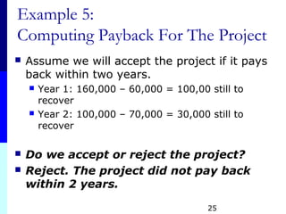 25
Example 5:
Computing Payback For The Project
 Assume we will accept the project if it pays
back within two years.
 Year 1: 160,000 – 60,000 = 100,00 still to
recover
 Year 2: 100,000 – 70,000 = 30,000 still to
recover
 Do we accept or reject the project?
 Reject. The project did not pay back
within 2 years.
 