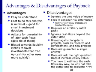28
Advantages & Disadvantages of Payback
 Advantages
 Easy to understand
 Cost to do this analysis
is minimal – good for
small investment
decisions
 Adjusts for uncertainty
of later cash flows
(gets rid of them)
 Biased towards liquidity
(tends to favor
investments that free
up cash for other uses
more quickly)
 Disadvantages
 Ignores the time value of money
 Fails to consider risk differences
 Risky or very risky projects are
treated the same
 Requires an arbitrary cutoff
point
 Ignores cash flows beyond the
cutoff date
 Biased against long-term
projects, such as research and
development, and new projects
 Does not guarantee a single
answer
 Does not ask the right question:
Does it increase equity value?
 You have to estimate the cash
flows any way, so why not take
the extra time to calculate NPV?
 