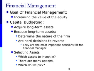 3
Financial Management
 Goal Of Financial Management:
 Increasing the value of the equity
 Capital Budgeting:
 Acquire long-term assets
 Because long-term assets:
 Determine the nature of the firm
 Are hard decisions to reverse
 They are the most important decisions for the
financial manager
 Selecting Assets
 Whish assets to invest in?
 There are many options.
 Which do we pick?
 