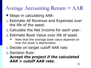 Average Accounting Return = AAR
 Steps in calculating AAR:
1. Estimate All Revenue and Expenses over
the life of the asset.
2. Calculate the Net Income for each year.
3. Estimate Book Value over life of asset.
 Note that the average book value depends on
how the asset is depreciated.
1. Decide on target cutoff AAR rate
2. Decision Rule:
Accept the project if the calculated
AAR > cutoff AAR rate.
31
 