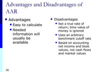 36
Advantages and Disadvantages of
AAR
 Advantages
 Easy to calculate
 Needed
information will
usually be
available
 Disadvantages
 Not a true rate of
return; time value of
money is ignored
 Uses an arbitrary
benchmark cutoff rate
 Based on accounting
net income and book
values, not cash flows
and market values
 