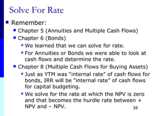 Solve For Rate
 Remember:
 Chapter 5 (Annuities and Multiple Cash Flows)
 Chapter 6 (Bonds)
 We learned that we can solve for rate.
 For Annuities or Bonds we were able to look at
cash flows and determine the rate.
 Chapter 8 (Multiple Cash Flows for Buying Assets)
 Just as YTM was “internal rate” of cash flows for
bonds, IRR will be “internal rate” of cash flows
for capital budgeting.
 We solve for the rate at which the NPV is zero
and that becomes the hurdle rate between +
NPV and – NPV. 38
 