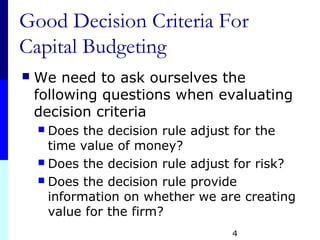 4
Good Decision Criteria For
Capital Budgeting
 We need to ask ourselves the
following questions when evaluating
decision criteria
 Does the decision rule adjust for the
time value of money?
 Does the decision rule adjust for risk?
 Does the decision rule provide
information on whether we are creating
value for the firm?
 