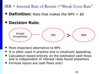 41
IRR = Internal Rate of Return =“Break Even Rate”
 Definition: Rate that makes the NPV = $0
 Decision Rule:
 Most important alternative to NPV.
 It is often used in practice and is intuitively appealing.
 Calculation based entirely on the estimated cash flows
and is independent of interest rates found elsewhere
 Formula inputs are cash flows only!
Accept
Investment
IRR RRR
>
 
