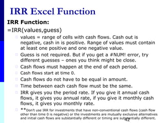IRR Excel Function
IRR Function:
=IRR(values,guess)
⃰ values = range of cells with cash flows. Cash out is
negative, cash in is positive. Range of values must contain
at least one positive and one negative value.
⃰ Guess is not required. But if you get a #NUM! error, try
different guesses – ones you think might be close.
⃰ Cash flows must happen at the end of each period.
⃰ Cash flows start at time 0.
⃰ Cash flows do not have to be equal in amount.
⃰ Time between each cash flow must be the same.
⃰ IRR gives you the period rate. If you give it annual cash
flows, it gives you annual rate, if you give it monthly cash
flows, it gives you monthly rate.
⃰ **Don’t use IRR for investments that have non-conventional cash flows (cash flow
other than time 0 is negative) or the investments are mutually exclusive alternatives
and initial cash flows are substantially different or timing are substantially different.
42
 