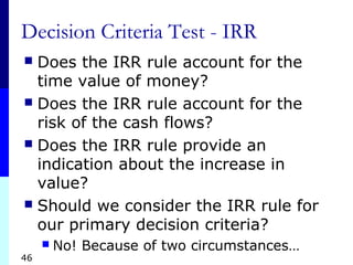 46
Decision Criteria Test - IRR
 Does the IRR rule account for the
time value of money?
 Does the IRR rule account for the
risk of the cash flows?
 Does the IRR rule provide an
indication about the increase in
value?
 Should we consider the IRR rule for
our primary decision criteria?
 No! Because of two circumstances…
 