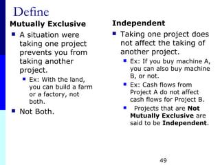 Define
Mutually Exclusive
 A situation were
taking one project
prevents you from
taking another
project.
 Ex: With the land,
you can build a farm
or a factory, not
both.
 Not Both.
Independent
 Taking one project does
not affect the taking of
another project.
 Ex: If you buy machine A,
you can also buy machine
B, or not.
 Ex: Cash flows from
Project A do not affect
cash flows for Project B.
 Projects that are Not
Mutually Exclusive are
said to be Independent.
49
 